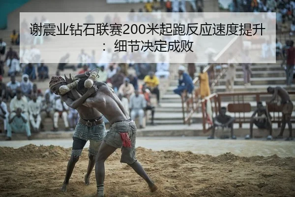 谢震业钻石联赛200米起跑反应速度提升：细节决定成败